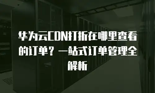 华为云CDN打折在哪里查看的订单？一站式订单管理全解析