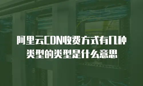 阿里云CDN收费方式有几种类型的类型是什么意思