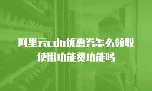 阿里云cdn优惠券怎么领取使用功能费功能吗