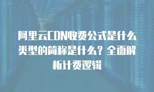 阿里云CDN收费公式是什么类型的简称是什么？全面解析计费逻辑