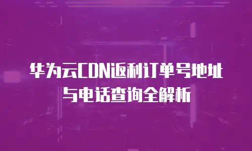 华为云CDN返利订单号地址与电话查询全解析