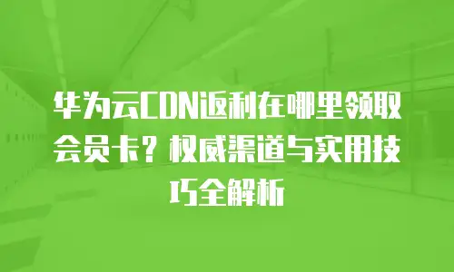 华为云CDN返利在哪里领取会员卡？权威渠道与实用技巧全解析