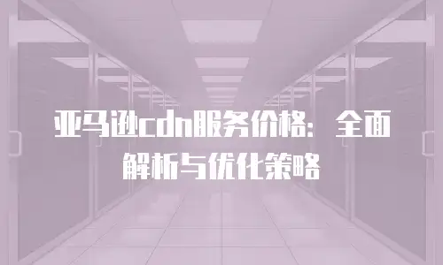 亚马逊cdn服务价格：全面解析与优化策略