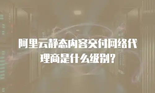 阿里云静态内容交付网络代理商是什么级别？