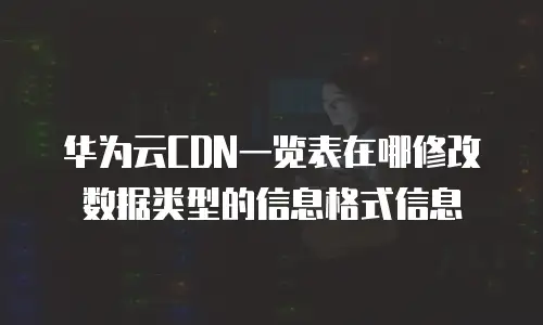 华为云CDN一览表在哪修改数据类型的信息格式信息