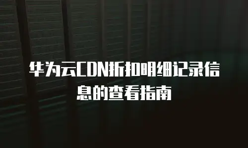 华为云CDN折扣明细记录信息的查看指南