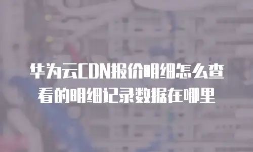 华为云CDN报价明细怎么查看的明细记录数据在哪里