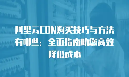 阿里云CDN购买技巧与方法有哪些：全面指南助您高效降低成本