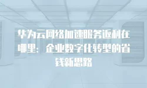 华为云网络加速服务返利在哪里：企业数字化转型的省钱新思路