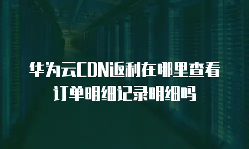 华为云CDN返利在哪里查看订单明细记录明细吗