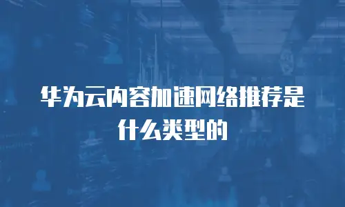 华为云内容加速网络推荐是什么类型的