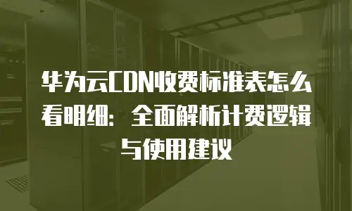 华为云CDN收费标准表怎么看明细：全面解析计费逻辑与使用建议