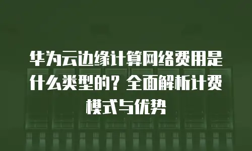 华为云边缘计算网络费用是什么类型的？全面解析计费模式与优势