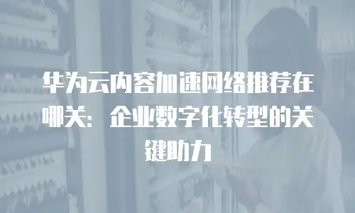 华为云内容加速网络推荐在哪关：企业数字化转型的关键助力