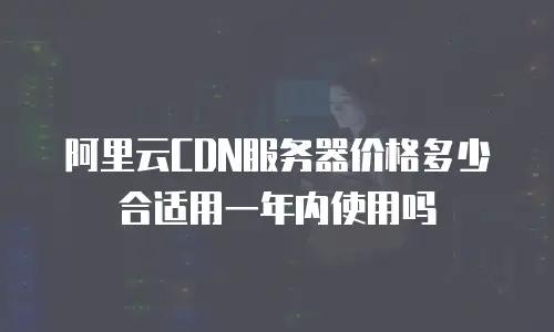 阿里云CDN服务器价格多少合适用一年内使用吗