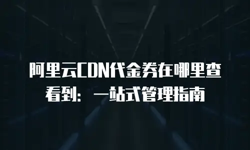 阿里云CDN代金券在哪里查看到：一站式管理指南