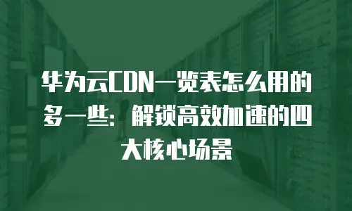 华为云CDN一览表怎么用的多一些：解锁高效加速的四大核心场景