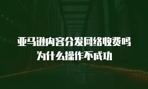 亚马逊内容分发网络收费吗为什么操作不成功