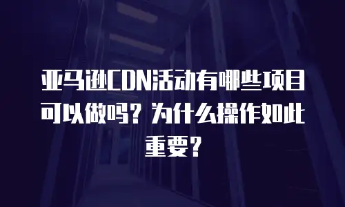 亚马逊CDN活动有哪些项目可以做吗？为什么操作如此重要？