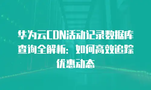 华为云CDN活动记录数据库查询全解析：如何高效追踪优惠动态