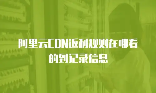 阿里云CDN返利规则在哪看的到记录信息