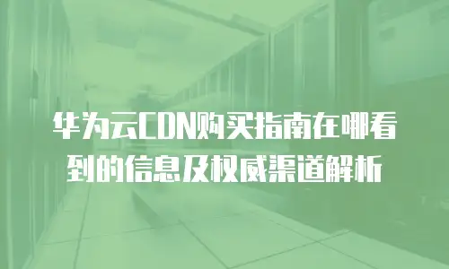 华为云CDN购买指南在哪看到的信息及权威渠道解析