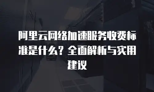 阿里云网络加速服务收费标准是什么？全面解析与实用建议