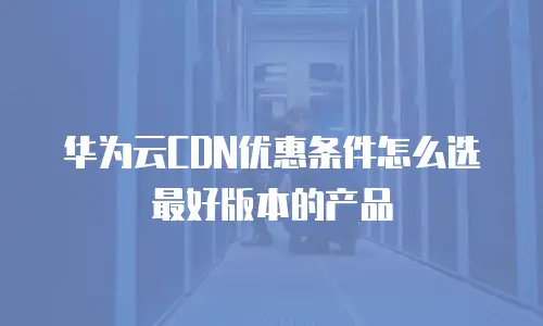 华为云CDN优惠条件怎么选最好版本的产品