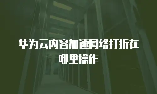 华为云内容加速网络打折在哪里操作