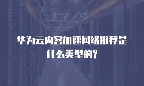 华为云内容加速网络推荐是什么类型的?
