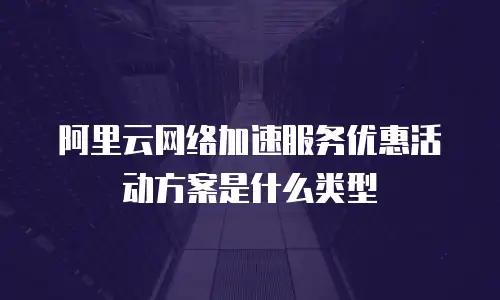 阿里云网络加速服务优惠活动方案是什么类型