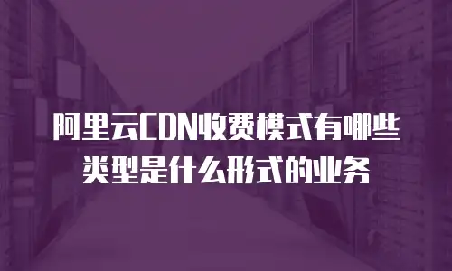 阿里云CDN收费模式有哪些类型是什么形式的业务