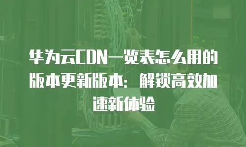 华为云CDN一览表怎么用的版本更新版本：解锁高效加速新体验
