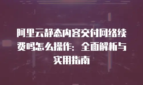 阿里云静态内容交付网络续费吗怎么操作：全面解析与实用指南