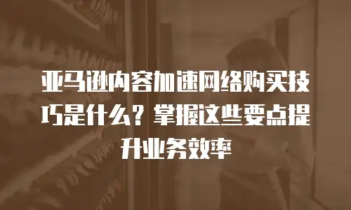 亚马逊内容加速网络购买技巧是什么？掌握这些要点提升业务效率