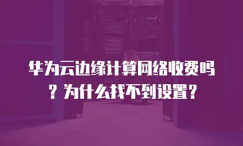 华为云边缘计算网络收费吗？为什么找不到设置？