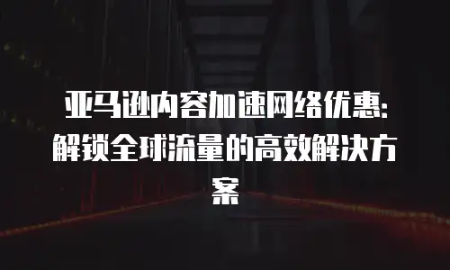 亚马逊内容加速网络优惠：解锁全球流量的高效解决方案