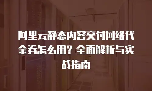 阿里云静态内容交付网络代金券怎么用？全面解析与实战指南