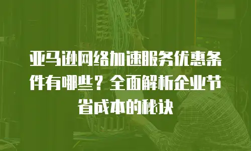 亚马逊网络加速服务优惠条件有哪些？全面解析企业节省成本的秘诀