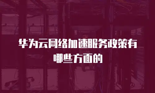 华为云网络加速服务政策有哪些方面的