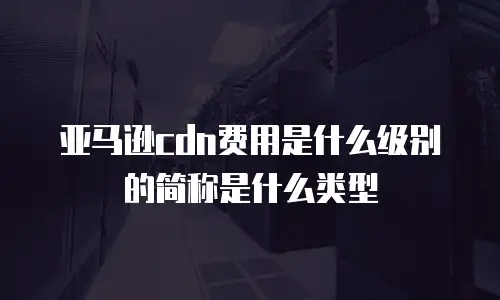 亚马逊cdn费用是什么级别的简称是什么类型