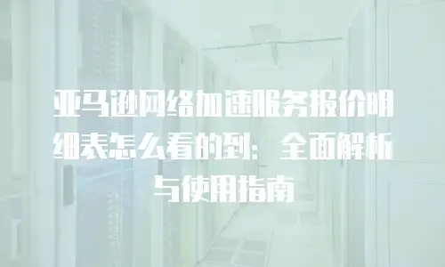 亚马逊网络加速服务报价明细表怎么看的到：全面解析与使用指南