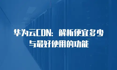 华为云CDN：解析便宜多少与最好使用的功能