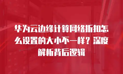 华为云边缘计算网络折扣怎么设置的大小不一样？深度解析背后逻辑