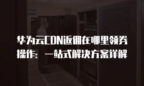 华为云CDN返佣在哪里领券操作：一站式解决方案详解