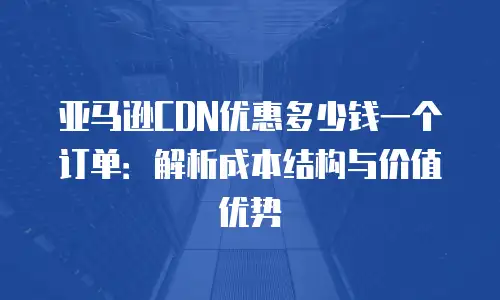 亚马逊CDN优惠多少钱一个订单：解析成本结构与价值优势