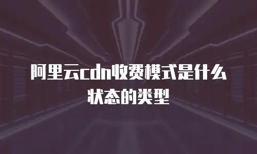 阿里云cdn收费模式是什么状态的类型