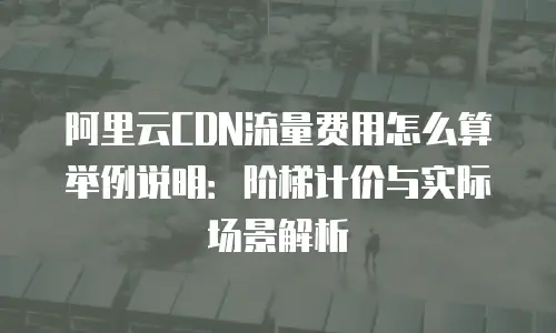 阿里云CDN流量费用怎么算举例说明：阶梯计价与实际场景解析