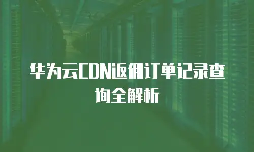 华为云CDN返佣订单记录查询全解析