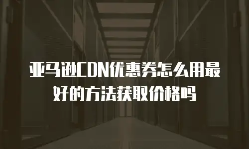 亚马逊CDN优惠券怎么用最好的方法获取价格吗